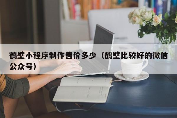 鹤壁小程序制作售价多少（鹤壁比较好的微信公众号）