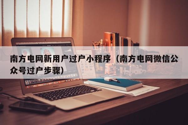 南方电网新用户过户小程序（南方电网微信公众号过户步骤）