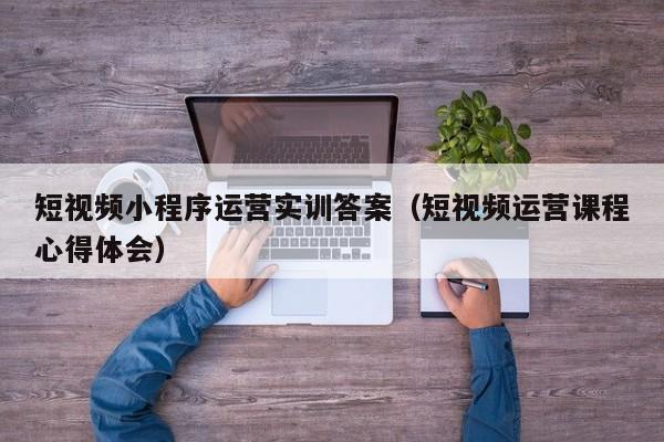 短视频小程序运营实训答案（短视频运营课程心得体会）