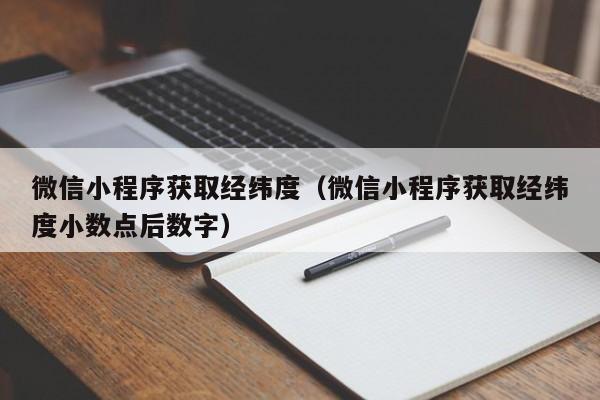 微信小程序获取经纬度（微信小程序获取经纬度小数点后数字）