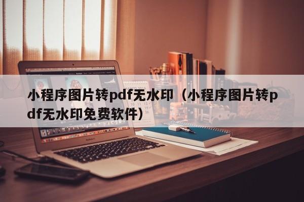 小程序图片转pdf无水印（小程序图片转pdf无水印免费软件）