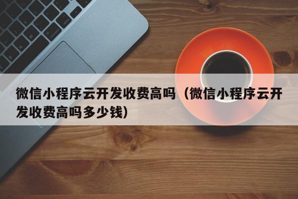 微信小程序云开发收费高吗（微信小程序云开发收费高吗多少钱）