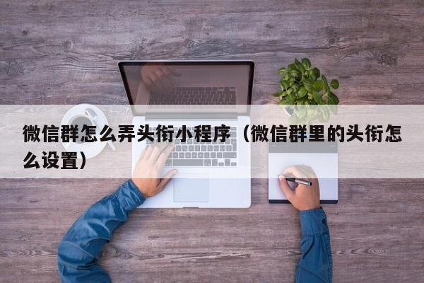 微信群怎么弄头衔小程序（微信群里的头衔怎么设置）