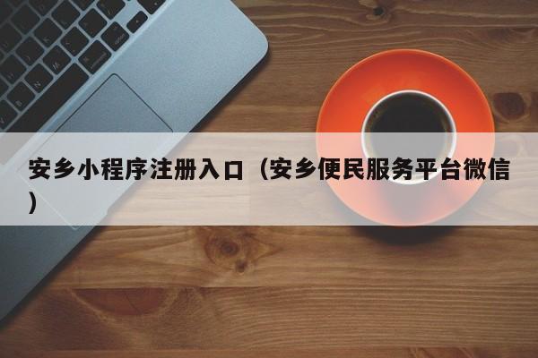 安乡小程序注册入口（安乡便民服务平台微信）