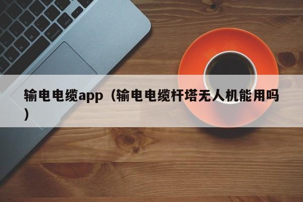 输电电缆app（输电电缆杆塔无人机能用吗）