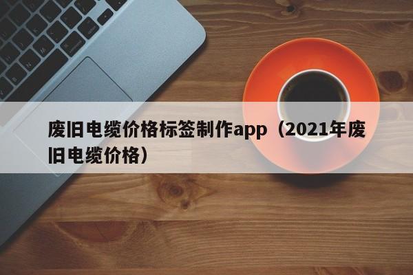 废旧电缆价格标签制作app（2021年废旧电缆价格）