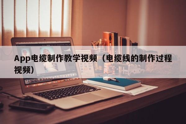 App电缆制作教学视频（电缆线的制作过程视频）