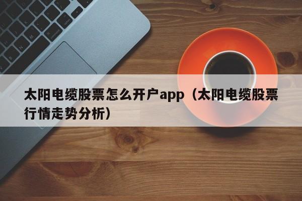 太阳电缆股票怎么开户app（太阳电缆股票行情走势分析）