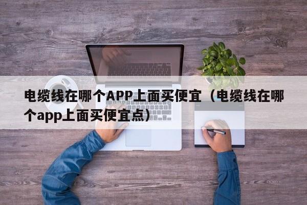 电缆线在哪个APP上面买便宜（电缆线在哪个app上面买便宜点）