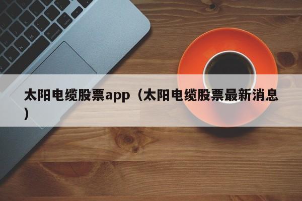 太阳电缆股票app（太阳电缆股票最新消息）