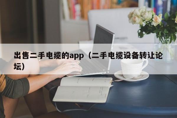 出售二手电缆的app（二手电缆设备转让论坛）