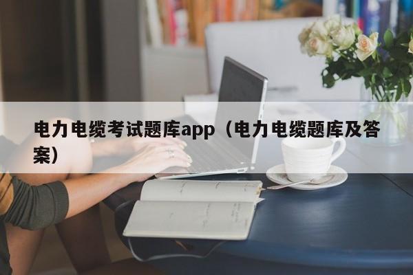 电力电缆考试题库app（电力电缆题库及答案）