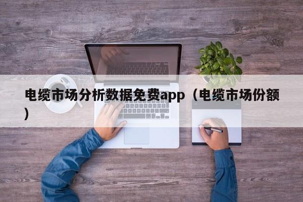 电缆市场分析数据免费app（电缆市场份额）