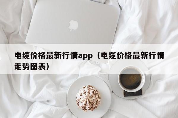 电缆价格最新行情app（电缆价格最新行情走势图表）