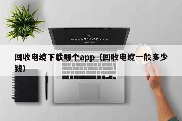 回收电缆下载哪个app（回收电缆一般多少钱）