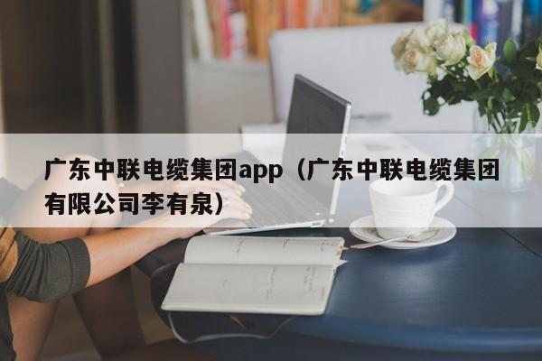 广东中联电缆集团app（广东中联电缆集团有限公司李有泉）