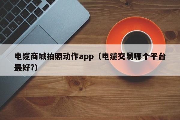 电缆商城拍照动作app（电缆交易哪个平台最好?）