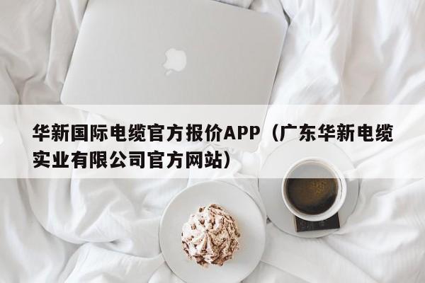 华新国际电缆官方报价APP（广东华新电缆实业有限公司官方网站）