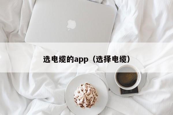 选电缆的app（选择电缆）