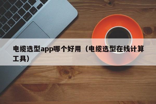 电缆选型app哪个好用（电缆选型在线计算工具）