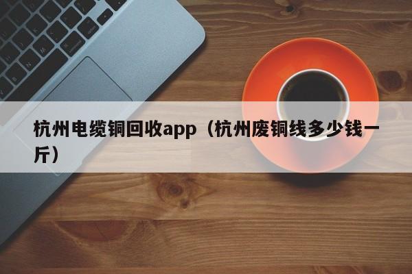 杭州电缆铜回收app（杭州废铜线多少钱一斤）