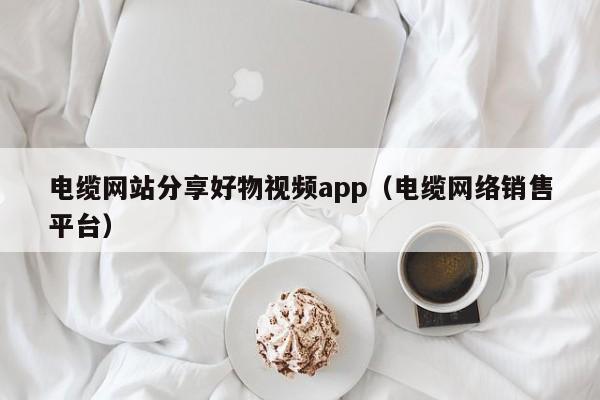 电缆网站分享好物视频app（电缆网络销售平台）