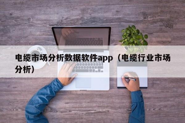 电缆市场分析数据软件app（电缆行业市场分析）