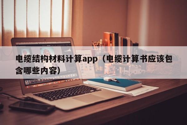 电缆结构材料计算app（电缆计算书应该包含哪些内容）