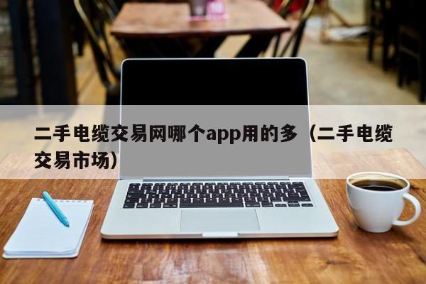 二手电缆交易网哪个app用的多（二手电缆交易市场）