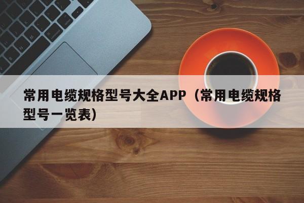 常用电缆规格型号大全APP（常用电缆规格型号一览表）